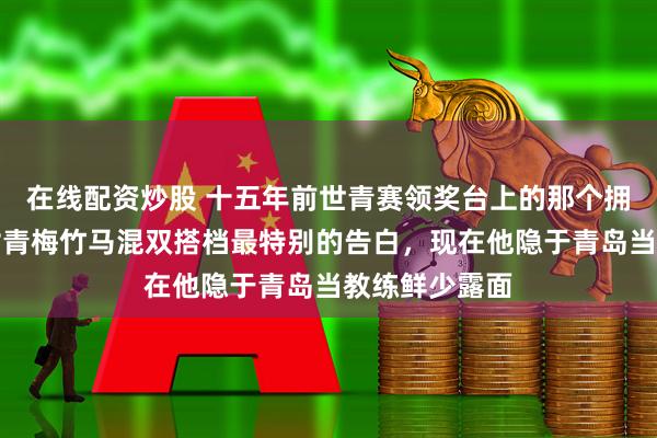在线配资炒股 十五年前世青赛领奖台上的那个拥抱，是陈梦对青梅竹马混双搭档最特别的告白，现在他隐于青岛当教练鲜少露面