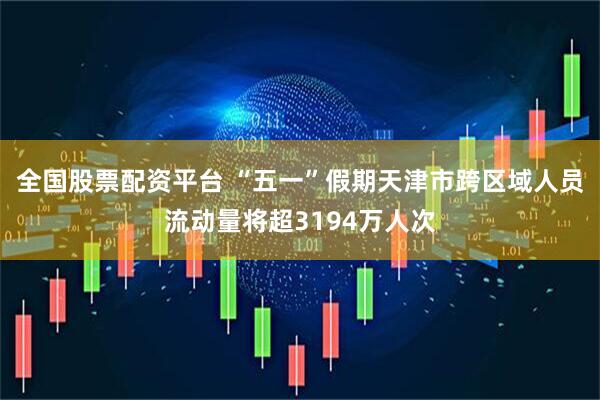 全国股票配资平台 “五一”假期天津市跨区域人员流动量将超3194万人次