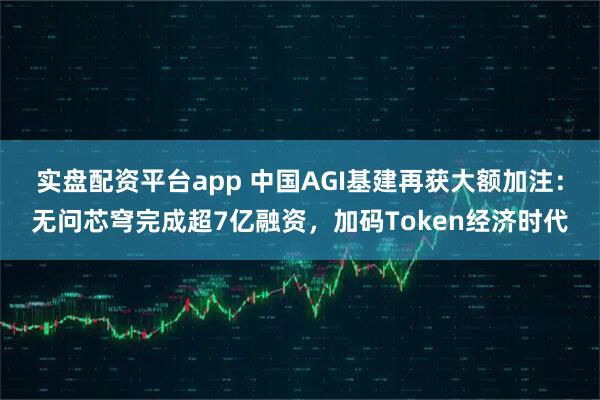 实盘配资平台app 中国AGI基建再获大额加注：无问芯穹完成超7亿融资，加码Token经济时代