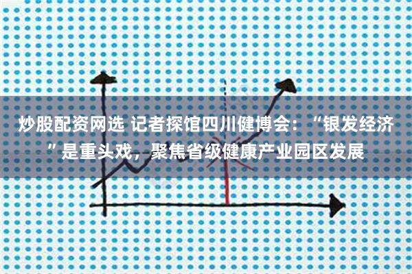 炒股配资网选 记者探馆四川健博会：“银发经济”是重头戏，聚焦省级健康产业园区发展