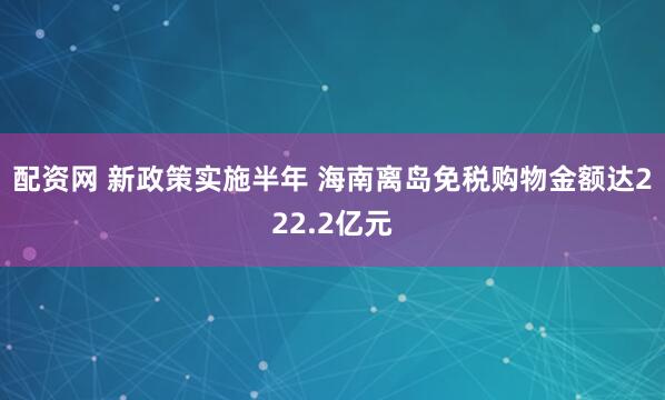 配资网 新政策实施半年 海南离岛免税购物金额达222.2亿元