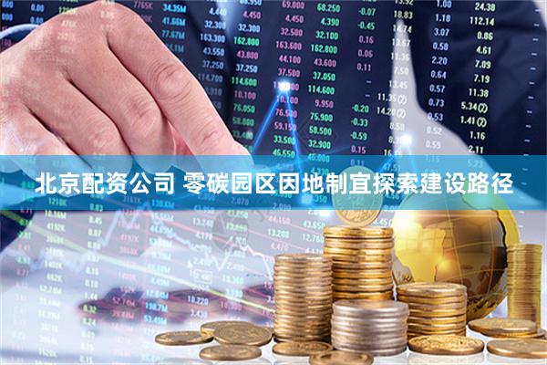 北京配资公司 零碳园区因地制宜探索建设路径